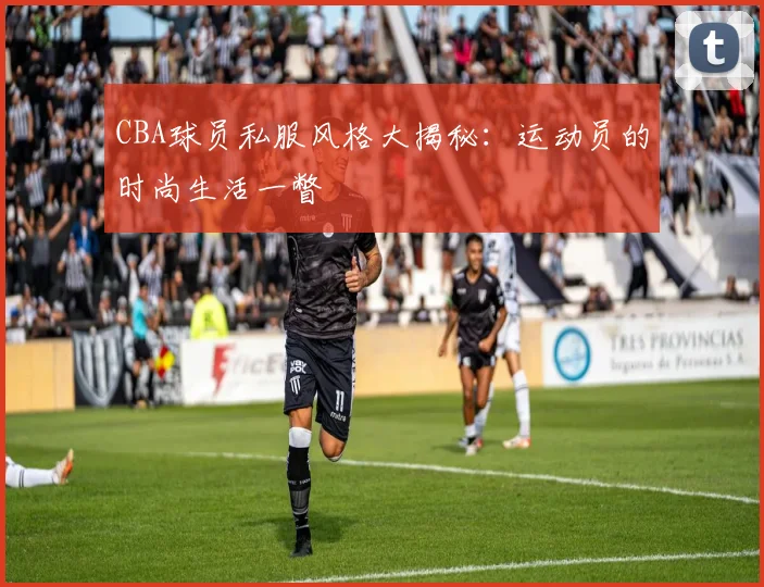 CBA球员私服风格大揭秘：运动员的时尚生活一瞥
