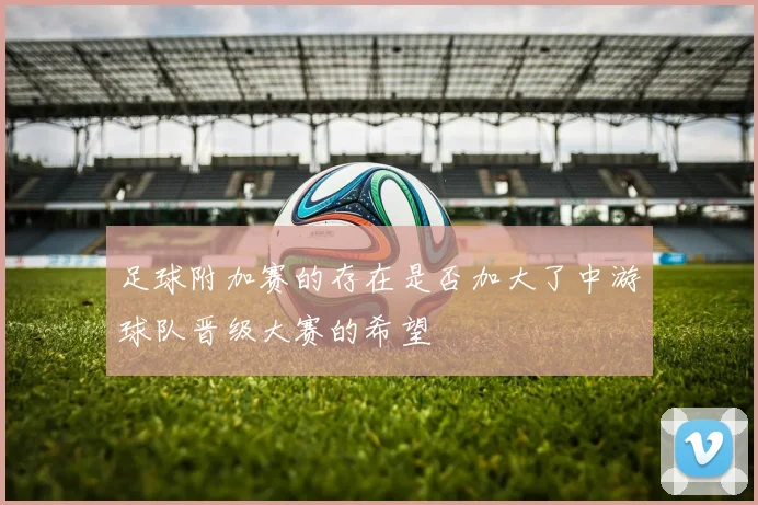 足球附加赛的存在是否加大了中游球队晋级大赛的希望